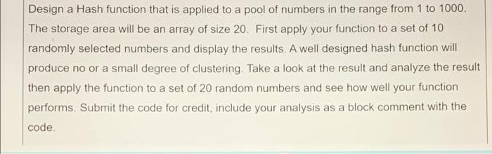 Design a Hash function that is applied to a pool of numbers in the range from 1 to 1000.
The storage area will be an array of size 20. First apply your function to a set of 10
randomly selected numbers and display the results. A well designed hash function will
produce no or a small degree of clustering. Take a look at the result and analyze the result
then apply the function to a set of 20 random numbers and see how well your function
performs. Submit the code for credit, include your analysis as a block comment with the
code.
