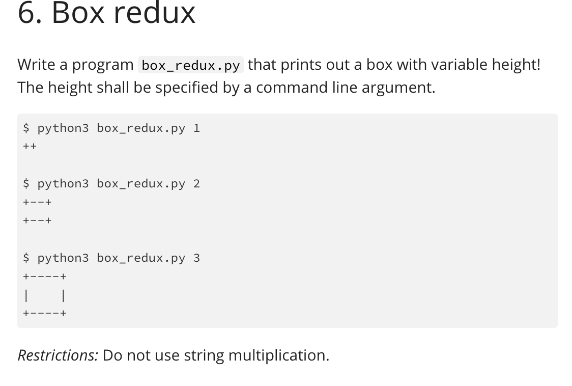 6. Box reduX
Write a program box_redux.py that prints out a box with variable height!
The height shall be specified by a command line argument.
$ python3 box_redux.py 1
++
$ python3 box_redux.py 2
+--+
+--+
$ python3 box_redux.py 3
+----+
+----+
Restrictions: Do not use string multiplication.
