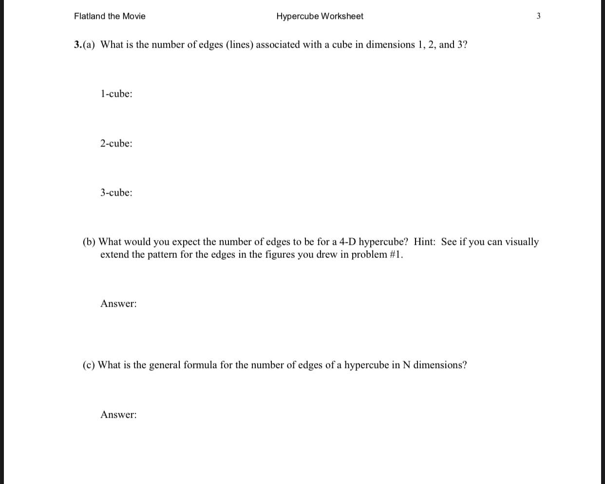 3.(a) What is the number of edges (lines) associated with a cube in dimensions 1, 2, and 3?
1-cube:
2-cube:
3-cube:
(b) What would you expect the number of edges to be for a 4-D hypercube? Hint: See if you can visually
extend the pattern for the edges in the figures you drew in problem #1.
Answer:
(c) What is the general formula for the number of edges of a hypercube in N dimensions?
