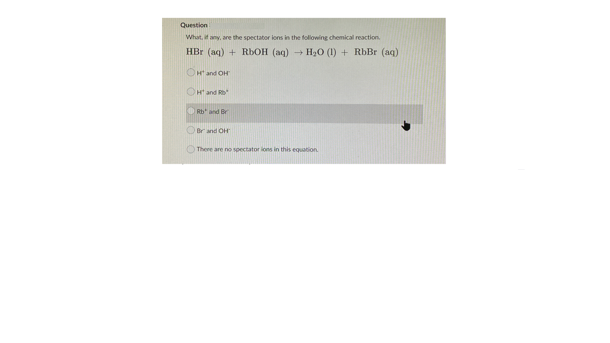 Question
What, if any, are the spectator ions in the following chemical reaction.
HBr (aq) + RÜOH (aq) → H2O (1) + RbBr (aq)
OHt and OH
O Ht and Rb*
Rb+ and Br
O Br and OH
O There are no spectator ions in this equation.
