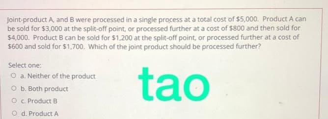 Joint-product A, and B were processed in a single process at a total cost of $5,000. Product A can
be sold for $3,000 at the split-off point, or processed further at a cost of $800 and then sold for
$4,000. Product B can be sold for $1,200 at the split-off point, or processed further at a cost of
$600 and sold for $1,700. Which of the joint product should be processed further?
Select one:
O a. Neither of the product
O b. Both product
tao
O C. Product B
O d. Product A
