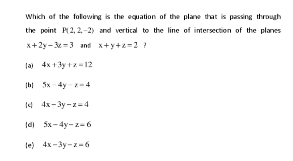 Which of the following is the equation of the plane that is passing through
the point P(2, 2,–2) and vertical to the line of intersection of the planes
x+2y – 3z = 3 and x+y+z=2 ?
(a) 4x+3y+z=12
(b) 5x – 4y – z= 4
(с 4х-Зу-z-4
(d)
5х - 4y-z36
(e)
4x- 3y-z=6
