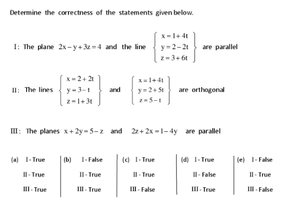 Determine the correctness of the statements given below.
x = 1+ 4t
I: The plane 2x- y+ 3z = 4 and the line
y = 2-2t
are parallel
z = 3+ 6t
x = 2+ 2t
y = 3-t
x = 1+4t
y = 2+ 5t
z = 5-t
II: The lines
and
are orthogonal
z=1+3t
III: The planes x+2y=5-z and 2z+2x =1– 4y are parallel
(a) 1- True
(b) 1-False
(c) 1- True
(d) 1-True
(e) 1- False
II - True
II - True
П-True
П- False
II - True
III - True
III - True
III- False
Ш-True
III - False
