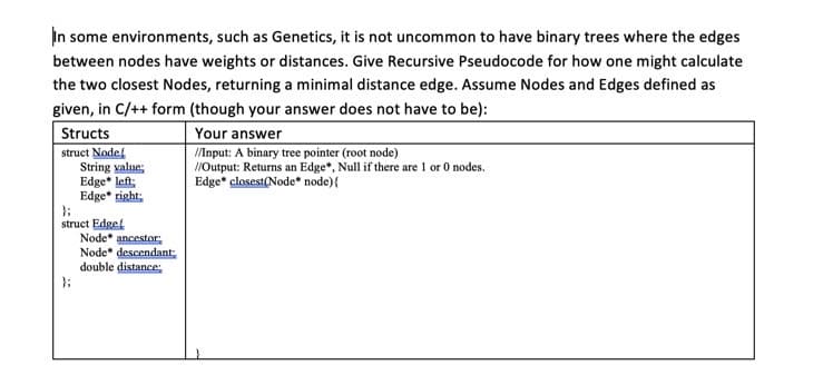 In some environments, such as Genetics, it is not uncommon to have binary trees where the edges
between nodes have weights or distances. Give Recursive Pseudocode for how one might calculate
the two closest Nodes, returning a minimal distance edge. Assume Nodes and Edges defined as
given, in C/++ form (though your answer does not have to be):
Structs
struct Node
String value;
Edge* left:
Edge* right:
Your answer
/Input: A binary tree pointer (root node)
//Output: Returns an Edge*, Null if there are 1 or 0 nodes.
Edge" closest(Node* node){
struct Edgef
Node* ancestor:
Node* descendant
double distance;

