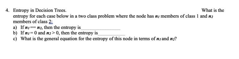 4. Entropy in Decision Trees.
entropy for each case below in a two class problem where the node has ni members of class 1 and n2
members of class 2:
a) Ifni=n2, then the entropy is
b) If n1 = 0 and nz> 0, then the entropy is
c) What is the general equation for the entropy of this node in terms of ni and nz?
What is the
