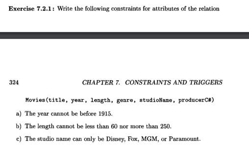 Exercise 7.2.1: Write the following constraints for attributes of the relation
324
CHAPTER 7. CONSTRAINTS AND TRIGGERS
Movies (title, year, length, genre, studioName, producerC#)
a) The year cannot be before 1915.
b) The length cannot be less than 60 nor more than 250.
c) The studio name can only be Disney, Fox, MGM, or Paramount.
