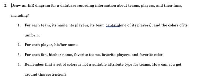 2. Þraw an E/R diagram for a database recording information about teams, players, and their fans,
including:
1. For each team, its name, its players, its team captain(one of its players), and the colors ofits
uniform.
2. For each player, his/her name.
3. For each fan, his/her name, favorite teams, favorite players, and favorite color.
4. Remember that a set of colors is not a suitable attribute type for teams. How can you get
around this restriction?
