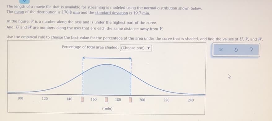 The length of a movie file that is available for streaming is modeled using the normal distribution shown below.
The mean of the distribution is 170.8 min and the standard deviation is 19.7 min.
In the figure, V is a number along the axis and is under the highest part of the curve.
And, U and W are numbers along the axis that are each the same distance away from V.
Use the empirical rule to choose the best value for the percentage of the area under the curve that is shaded, and find the values of U, V, and W.
Percentage of total area shaded: (Choose one) V
100
120
140
160
180
200
220
240
( min)

