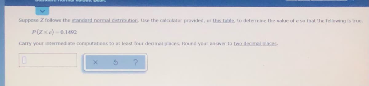 Suppose Z follows the standard normal distribution. Use the calculator provided, or this table, to determine the value of c so that the following is true.
P(Zsc)=0.1492
Carry your intermediate computations to at least four decimal places. Round your answer to two decimal places.
