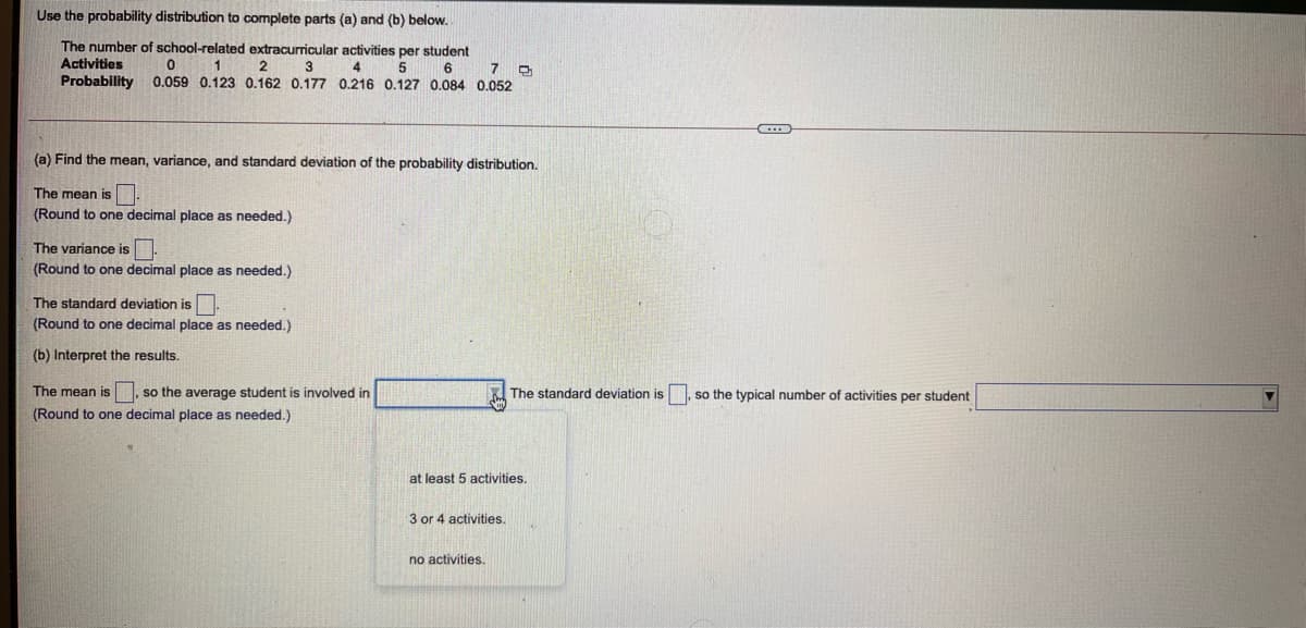 Use the probability distribution to complete parts (a) and (b) below.
The number of school-related extracurricular activities per student
Activities
Probability
1
2
3
4
5
7
0.059 0.123 0.162 0.177 0.216 0.127 0.084 0.052
(a) Find the mean, variance, and standard deviation of the probability distribution.
The mean is
(Round to one decimal place as needed.)
The variance is
(Round to one decimal place as needed.)
The standard deviation is
(Round to one decimal place as needed.)
(b) Interpret the results.
The mean is
so the average student is involved in
The standard deviation is , so the typical number of activities per student
(Round to one decimal place as needed.)
at least 5 activities.
3 or 4 activities.
no activities.
