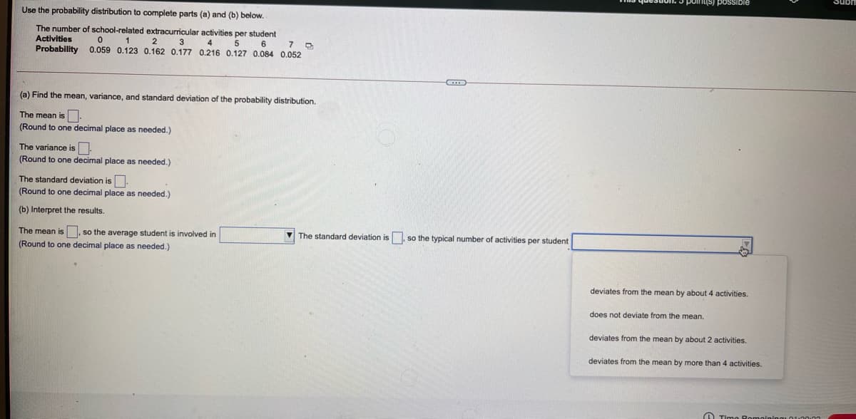 Use the probability distribution to complete parts (a) and (b) below.
The number of school-related extracurricular activities per student
Activities
2
3
4
5
6
Probability 0.059 0.123 0.162 0.177 0.216 0.127 0.084 0.052
(a) Find the mean, variance, and standard deviation of the probability distribution.
The mean is
(Round
one decimal place as needed.)
The variance is.
(Round to one decimal place as needed.)
The standard deviation is.
(Round
one decimal place as needed.)
(b) Interpret the results.
The mean is , so the average student
involved in
V The standard deviation is so the typical number of activities per student
(Round to one decimal place as needed.)
deviates from the mean by about 4 activities.
does not deviate from the mean.
deviates from the mean by about 2 activities.
deviates from the mean by more than 4 activities.
O Timo

