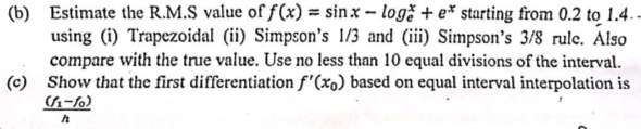 (b) Estimate the R.M.S value of f(x) = sinx - logž + e* starting from 0.2 to 1.4
using (i) Trapezoidal (ii) Simpson's 1/3 and (iii) Simpson's 3/8 rule. Also
compare with the true value. Use no less than 10 equal divisions of the interval.
