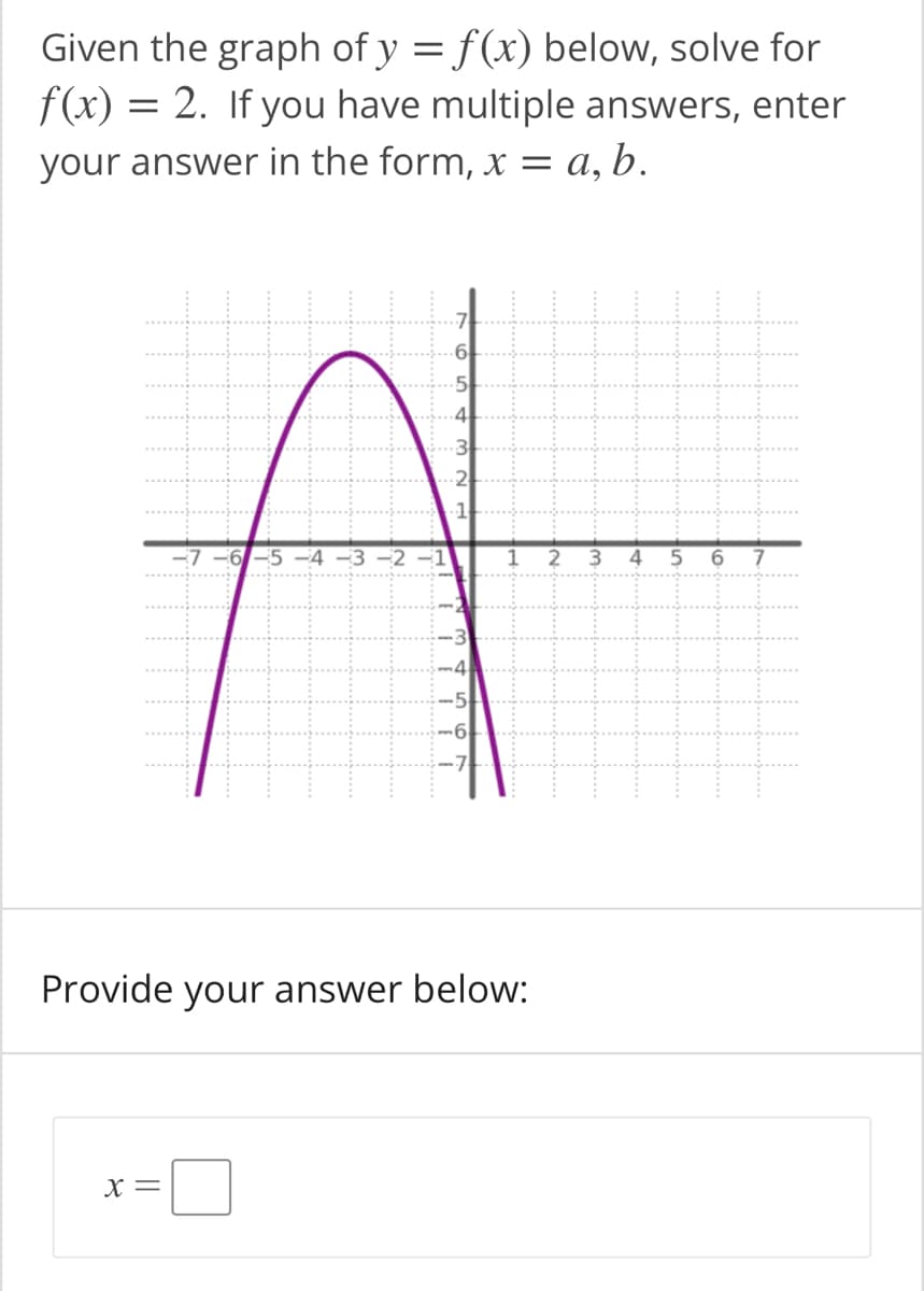 Given the graph of y = f(x) below, solve for
f(x) =
= 2. If you have multiple answers, enter
your answer in the form, x = a, b.
.2
1
-7 -6-5 -4 -3 –2
1
2
3.
4
6
7
Provide your answer below:
X =
