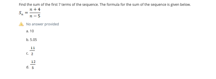 Find the sum of the first 7 terms of the sequence. The formula for the sum of the sequence is given below.
n + 4
S, =
п- 5
No answer provided
а. 10
b. 5.05
11
С. 2
12
d. 5
