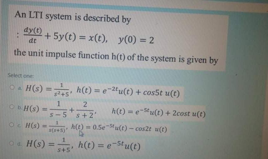 An LTI system is described by
dy(t)
+ 5y(t) = x(t), y(0) = 2
dt
the unit impulse function h(t) of the system is given by
Select one:
H(s) =
h(t) = e-2tu(t) + cos5t u(t)
O a.
%3D
s2+5'
1
O b.H(s) =
S- 5
Oe H(s) =
2
h(t) = e-5tu(t) + 2cost u(t)
%3D
s+2'
h(t) = 0.5e-5tu(t) – cos2t u(t)
%3D
%3D
(s+s)s
O d. H(s) =
s+5'
h(t) = e-Stu(t)
%3D
%3D
