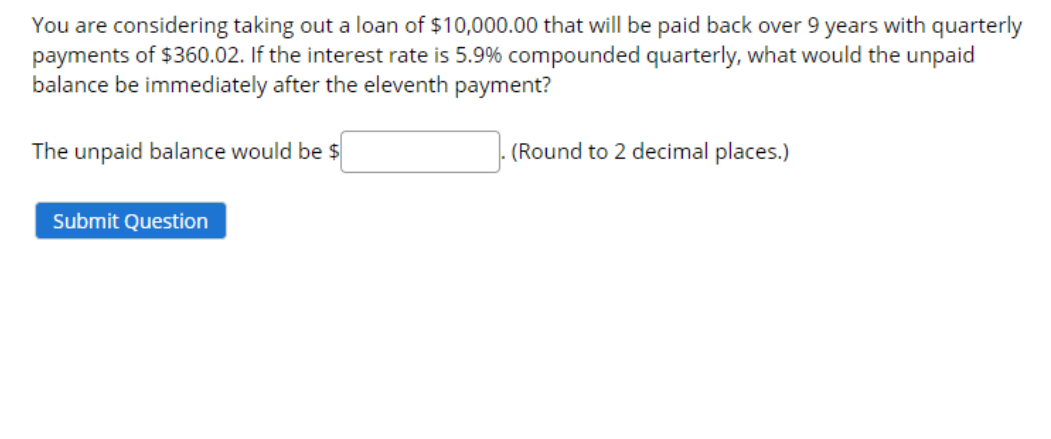 You are considering taking out a loan of $10,000.00 that will be paid back over 9 years with quarterly
payments of $360.02. If the interest rate is 5.9% compounded quarterly, what would the unpaid
balance be immediately after the eleventh payment?
The unpaid balance would be $
(Round to 2 decimal places.)
Submit Question
