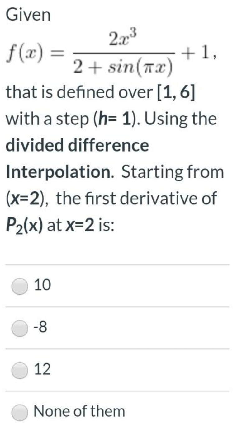 Given
2.x3
f (x) =
+1,
2 + sin(Tx)
that is defined over [1, 6]
with a step (h= 1). Using the
divided difference
Interpolation. Starting from
(x=2), the first derivative of
P2(x) at x=2 is:
10
-8
12
None of them
