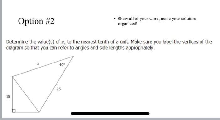 Option #2
• Show all of your work, make your solution
organized!
Determine the value(s) of z, to the nearest tenth of a unit. Make sure you label the vertices of the
diagram so that you can refer to angles and side lengths appropriately.
40°
25
15
