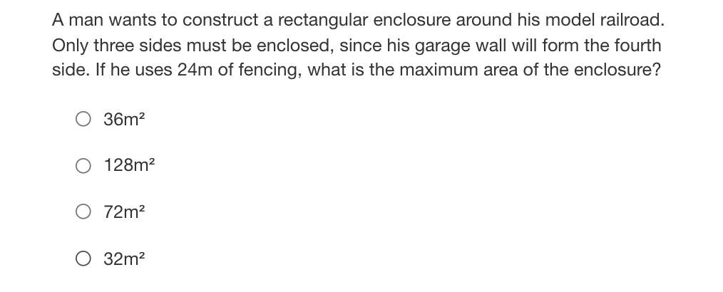 A man wants to construct a rectangular enclosure around his model railroad.
Only three sides must be enclosed, since his garage wall will form the fourth
side. If he uses 24m of fencing, what is the maximum area of the enclosure?
36m?
128m?
72m2
O 32m2
