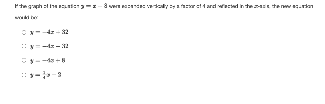 If the graph of the equation y = x – 8 were expanded vertically by a factor of 4 and reflected in the x-axis, the new equation
would be:
O y=-4x + 32
O y= -4x – 32
O y=-4x +8
O y = x +2
