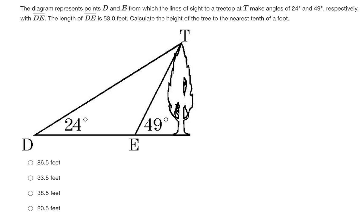 The diagram represents points D and E from which the lines of sight to a treetop at T make angles of 24° and 49°, respectively,
with DE. The length of DE is 53.0 feet. Calculate the height of the tree to the nearest tenth of a foot.
24°
49°
E
86.5 feet
O 33.5 feet
O 38.5 feet
O 20.5 feet
