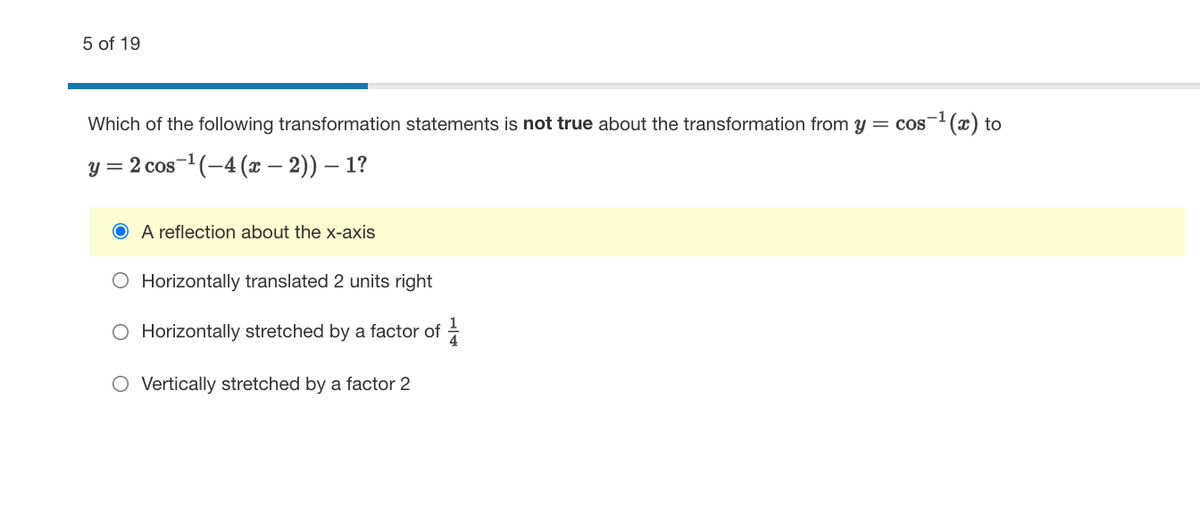 5 of 19
Which of the following transformation statements is not true about the transformation from y = cos-(x) to
y = 2 cos-1 (-4 (x – 2)) – 1?
O A reflection about the x-axis
O Horizontally translated 2 units right
O Horizontally stretched by a factor of =
O Vertically stretched by a factor 2
