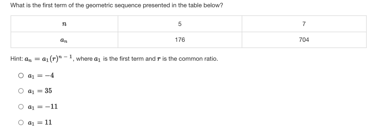 What is the first term of the geometric sequence presented in the table below?
5
7
An
176
704
Hint: an =
a1 (r)" - 1, where aj is the first term andr is the common ratio.
a1 = -4
O a1 = 35
O a1 = -11
= 11
