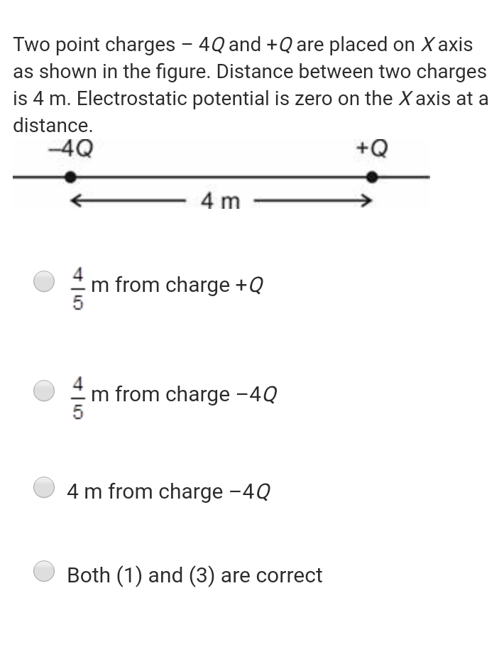 Two point charges - 4Q and +Q are placed on X axis
as shown in the figure. Distance between two charges
is 4 m. Electrostatic potential is zero on the X axis at a
distance.
-4Q
+Q
4 m
m from charge +Q
m from charge -4Q
4 m from charge -4Q
Both (1) and (3) are correct
