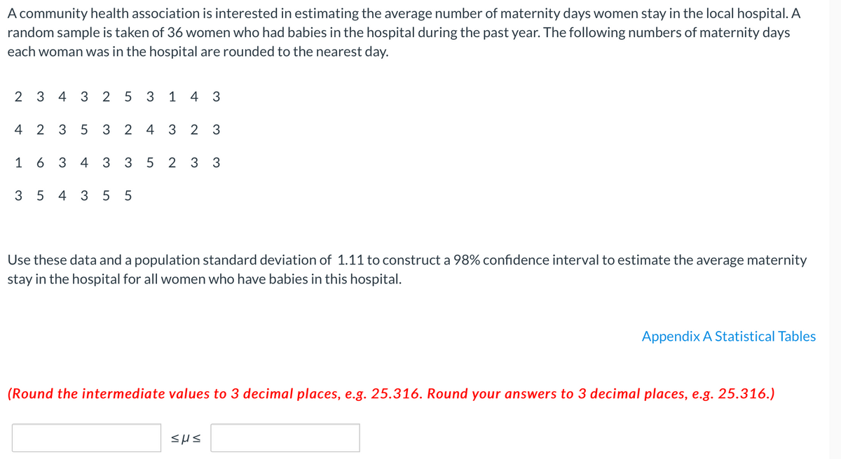 A community health association is interested in estimating the average number of maternity days women stay in the local hospital. A
random sample is taken of 36 women who had babies in the hospital during the past year. The following numbers of maternity days
each woman was in the hospital are rounded to the nearest day.
2 3 4 3 2 5 3 1 4 3
4 2 3 5 3 2 4 3 2 3
6 3 4 3 3 5
2 3 3
3 5 4 3 5 5
Use these data and a population standard deviation of 1.11 to construct a 98% confidence interval to estimate the average maternity
stay in the hospital for all women who have babies in this hospital.
Appendix A Statistical Tables
(Round the intermediate values to 3 decimal places, e.g. 25.316. Round your answers to 3 decimal places, e.g. 25.316.)
