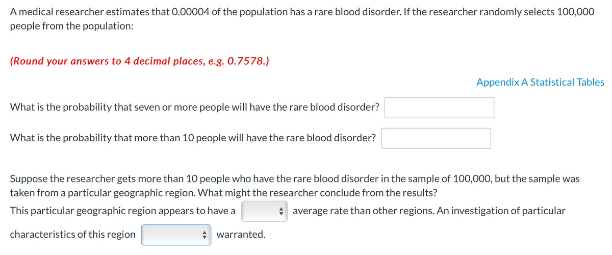 A medical researcher estimates that 0.00004 of the population has a rare blood disorder. If the researcher randomly selects 100,000
people from the population:
(Round your answers to 4 decimal places, e.g. 0.7578.)
Appendix A Statistical Tables
What is the probability that seven or more people will have the rare blood disorder?
What is the probability that more than 10 people will have the rare blood disorder?
Suppose the researcher gets more than 10 people who have the rare blood disorder in the sample of 100,000, but the sample was
taken from a particular geographic region. What might the researcher conclude from the results?
This particular geographic region appears to have a
* average rate than other regions. An investigation of particular
characteristics of this region
warranted.
