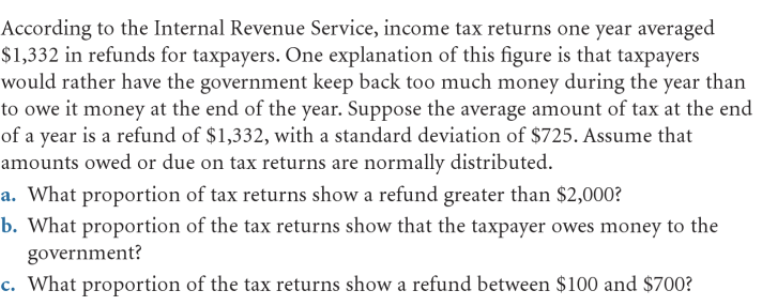 According to the Internal Revenue Service, income tax returns one year averaged
$1,332 in refunds for taxpayers. One explanation of this figure is that taxpayers
would rather have the government keep back too much money during the year than
to owe it money at the end of the year. Suppose the average amount of tax at the end
of a year is a refund of $1,332, with a standard deviation of $725. Assume that
amounts owed or due on tax returns are normally distributed.
a. What proportion of tax returns show a refund greater than $2,000?
b. What proportion of the tax returns show that the taxpayer owes money to the
government?
c. What proportion of the tax returns show a refund between $100 and $700?
