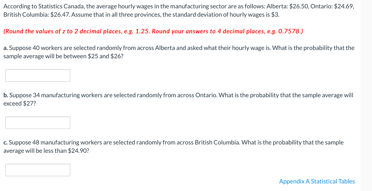 According to Statistics Canada, the average hourly wages in the manufacturing sector are as follows: Alberta: $26.50, Ontario: $24.69,
British Columbia: $26.47. Assume that in all three provinces, the standard deviation of hourly wages is $3.
(Round the values of z to 2 decimal places, e.g. 1.25. Round your answers to 4 decimal places, e.g. 0.7578.)
a. Suppose 40 workers are selected randomly from across Alberta and asked what their hourly wage is. What is the probability that the
sample average will be between $25 and $26?
b. Suppose 34 manufacturing workers are selected randomly from across Ontario. What is the probability that the sample average will
exceed $27?
c. Suppose 48 manufacturing workers are selected randomly from across British Columbia. What is the probability that the sample
average will be less than $24.90?
Appendix A Statistical Tables
