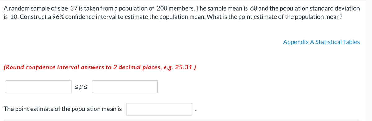 A random sample of size 37 is taken from a population of 200 members. The sample mean is 68 and the population standard deviation
is 10. Construct a 96% confidence interval to estimate the population mean. What is the point estimate of the population mean?
Appendix A Statistical Tables
(Round confidence interval answers to 2 decimal places, e.g. 25.31.)
The point estimate of the population mean is
