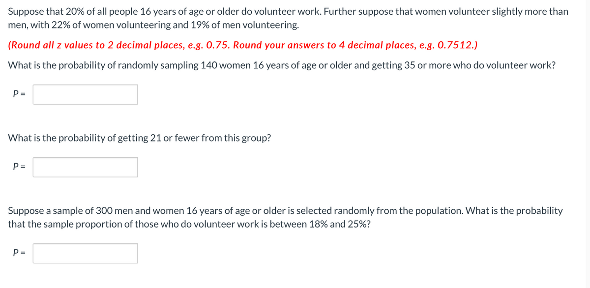 Suppose that 20% of all people 16 years of age or older do volunteer work. Further suppose that women volunteer slightly more than
men, with 22% of women volunteering and 19% of men volunteering.
(Round all z values to 2 decimal places, e.g. 0.75. Round your answers to 4 decimal places, e.g. 0.7512.)
What is the probability of randomly sampling 140 women 16 years of age or older and getting 35 or more who do volunteer work?
P =
What is the probability of getting 21 or fewer from this group?
P =
Suppose a sample of 300 men and women 16 years of age or older is selected randomly from the population. What is the probability
that the sample proportion of those who do volunteer work is between 18% and 25%?
P =
