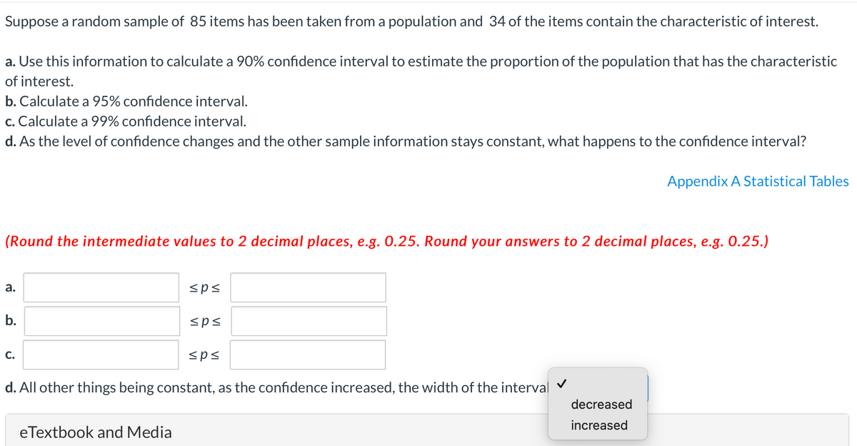 Suppose a random sample of 85 items has been taken from a population and 34 of the items contain the characteristic of interest.
a. Use this information to calculate a 90% confidence interval to estimate the proportion of the population that has the characteristic
of interest.
b. Calculate a 95% confidence interval.
c. Calculate a 99% confidence interval.
d. As the level of confidence changes and the other sample information stays constant, what happens to the confidence interval?
Appendix A Statistical Tables
(Round the intermediate values to 2 decimal places, e.g. 0.25. Round your answers to 2 decimal places, e.g. 0.25.)
а.
<p<
b.
<ps
С.
<ps
d. All other things being constant, as the confidence increased, the width of the interval
decreased
increased
eTextbook and Media
