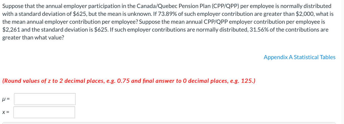 Suppose that the annual employer participation in the Canada/Quebec Pension Plan (CPP/QPP) per employee is normally distributed
with a standard deviation of $625, but the mean is unknown. If 73.89% of such employer contribution are greater than $2,000, what is
the mean annual employer contribution per employee? Suppose the mean annual CPP/QPP employer contribution per employee is
$2,261 and the standard deviation is $625. If such employer contributions are normally distributed, 31.56% of the contributions are
greater than what value?
Appendix A Statistical Tables
(Round values of z to 2 decimal places, e.g. 0.75 and final answer to 0 decimal places, e.g. 125.)
X =
