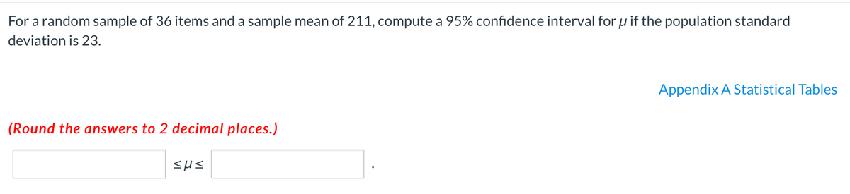 For a random sample of 36 items and a sample mean of 211, compute a 95% confidence interval for u if the population standard
deviation is 23.
Appendix A Statistical Tables
(Round the answers to 2 decimal places.)
