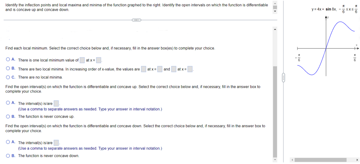 Identify the inflection points and local maxima and minima of the function graphed to the right. Identify the open intervals on which the function is differentiable
and is concave up and concave down.
Find each local minimum. Select the correct choice below and, if necessary, fill in the answer box(es) to complete your choice.
A. There is one local minimum value of at x =
B. There are two local minima. In increasing order of x-value, the values are at x = and
OC. There are no local minima.
Find the open interval(s) on which the function is differentiable and concave up. Select the correct choice below and, if necessary, fill in the answer box to
complete your choice.
OA. The interval(s) is/are
(Use a comma to separate answers as needed. Type your answer in interval notation.)
OB. The function is never concave up.
at x =
Find the open interval(s) on which the function is differentiable and concave down. Select the correct choice below and, if necessary, fill in the answer box to
complete your choice.
OA. The interval(s) is/are
(Use a comma to separate answers as needed. Type your answer in interval notation.)
O B. The function is never concave down.
RIG
y = 4x + sin 8x, -
π
·≤x≤
E6
π