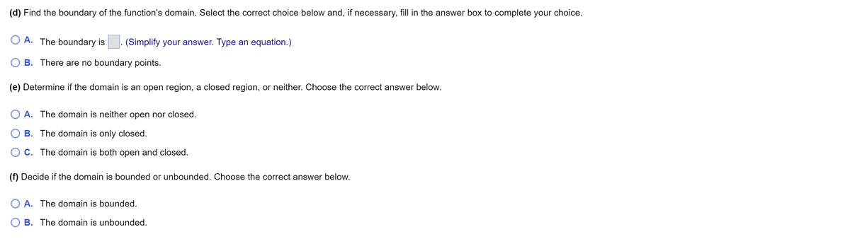 (d) Find the boundary of the function's domain. Select the correct choice below and, if necessary, fill in the answer box to complete your choice.
OA. The boundary is (Simplify your answer. Type an equation.)
B. There are no boundary points.
(e) Determine if the domain is an open region, a closed region, or neither. Choose the correct answer below.
A. The domain is neither open nor closed.
B. The domain is only closed.
C. The domain is both open and closed.
(f) Decide if the domain is bounded or unbounded. Choose the correct answer below.
A. The domain is bounded.
B. The domain is unbounded.