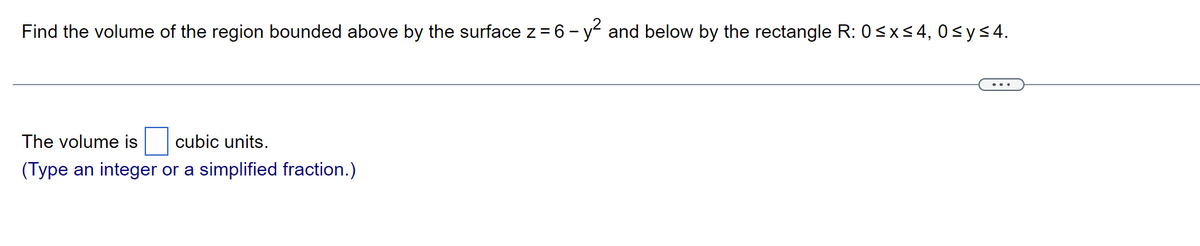 Find the volume of the region bounded above by the surface z = 6 - y² and below by the rectangle R: 0≤x≤4, 0≤ y ≤4.
The volume is cubic units.
(Type an integer or a simplified fraction.)