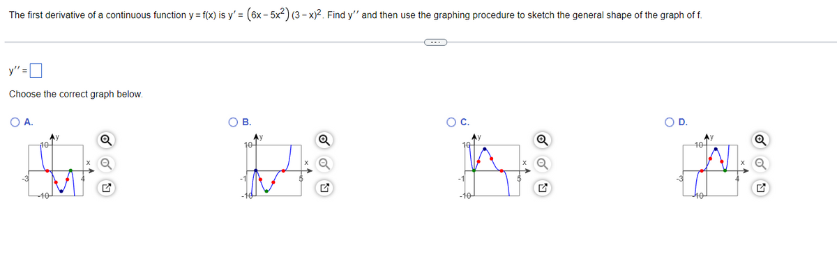 The first derivative of a continuous function y = f(x) is y' = (6x − 5x²) (3 − x)². Find y'' and then use the graphing procedure to sketch the general shape of the graph of f.
y":
Choose the correct graph below.
O A.
Ay
E
OB.
10
Q
ON
O D.
10-
40
Q