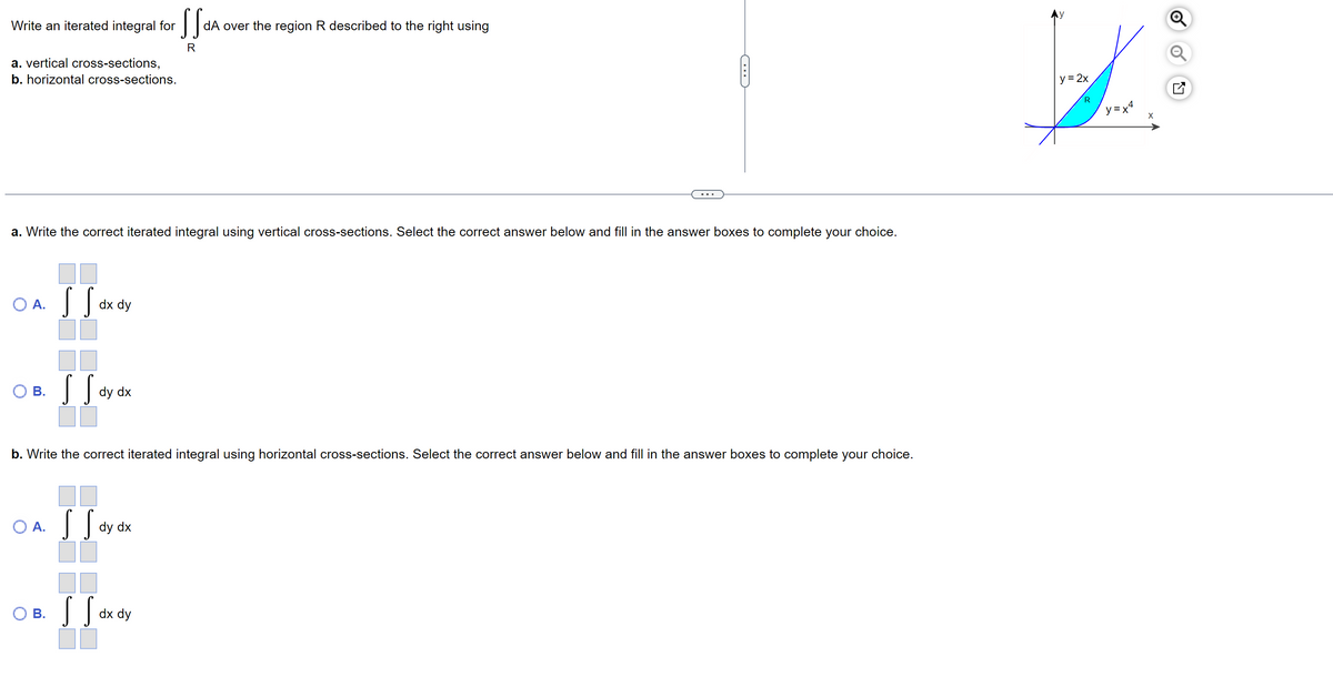 Write an iterated integral for
a. vertical cross-sections,
b. horizontal cross-sections.
a. Write the correct iterated integral using vertical cross-sections. Select the correct answer below and fill in the answer boxes to complete your choice.
O A.
B.
O A.
SS
B.
dx dy
SS.
dy dx
b. Write the correct iterated integral using horizontal cross-sections. Select the correct answer below and fill in the answer boxes to complete your choice.
SS.
dy dx
SS dA
dA over the region R described to the right using
R
SS.
dx dy
y = 2x
R
y=x²