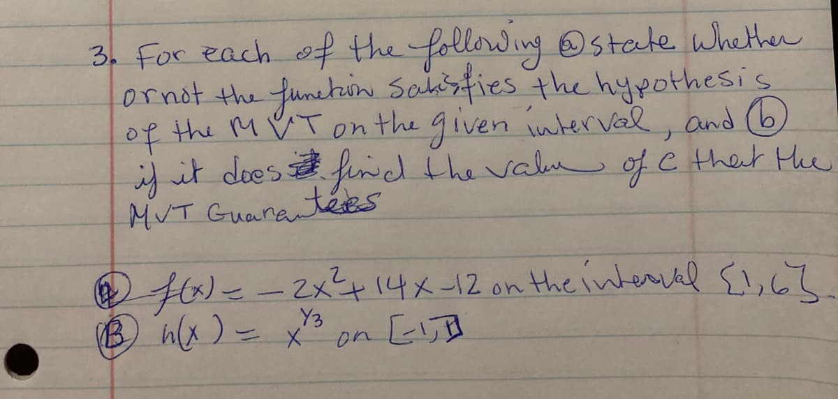 3. For each of the following Ostate whether
ornot the funetin Saisfies the hypothesis
of the M ♡ Ton the given inuterval, and ()
if it does fnd the valu ofC that He
MUT Guaran
f/-- {!,c?.
(B hx )- x3 on [lB
2x414x-12 on the interial
