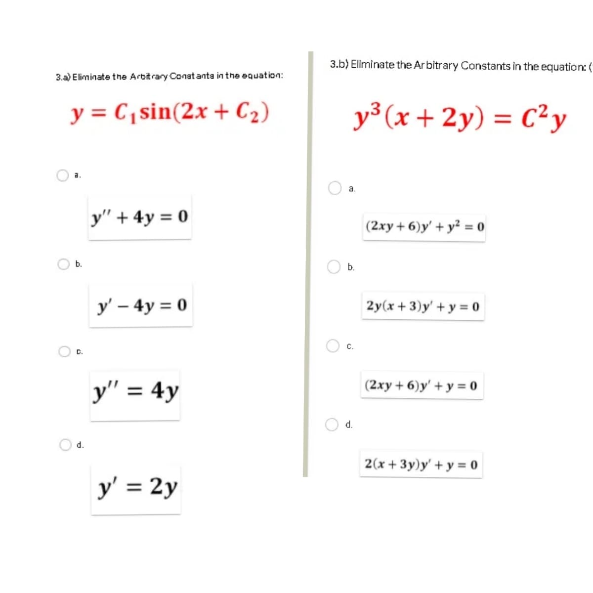 3.b) Eliminate the Ar bitrary Constants in the equation: (
3.a) Eliminate the Arbitrary Conat anta in the equation:
y = C,sin(2x + C2)
y³ (x + 2y) = C²y
%3D
a.
a.
y" + 4y = 0
(2xy + 6)y' + y² = 0
b.
y' – 4y = 0
2y(x + 3)y' + y = o
C.
y" = 4y
(2xy + 6)y' + y = 0
d.
d.
2(x + 3y)y' + y = 0
y' = 2y
