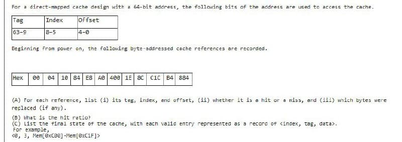 For a direct-mapped cache design with a 64-bit address, the following bits of the address are used to access the cache.
Tag
Index
Offset
63-9
8-5
4-0
Beginning from power on, the following byte-addressed cache references are recorded.
Нех
00
04
10 84 E8 AO 400 1E 8C
Cic B4 884
(A) For cach reference, list (i) its teg, index, end offset, (ii) whether it is a hit or a miss, and (iii) which bytes were
replaced (if any).
(B) what is the hit ratio?
(C) List the final state of the cache, with each valid entry represented as a record of <index, tag, data>.
For example,
<e, 3, Mem[ exCe0] -Mem[ØXC1F]>
