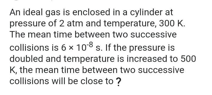 An ideal gas is enclosed in a cylinder at
pressure of 2 atm and temperature, 300 K.
The mean time between two successive
collisions is 6 × 108 s. If the pressure is
doubled and temperature is increased to 500
K, the mean time between two successive
collisions will be close to ?
