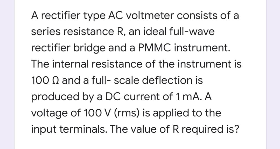 A rectifier type AC voltmeter consists of a
series resistance R, an ideal full-wave
rectifier bridge and a PMMC instrument.
The internal resistance of the instrument is
100 Q and a full- scale deflection is
produced by a DC current of 1 mA. A
voltage of 100 V (rms) is applied to the
input terminals. The value of R required is?
