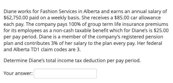 Diane works for Fashion Services in Alberta and earns an annual salary of
$62,750.00 paid on a weekly basis. She receives a $85.00 car allowance
each pay. The company pays 100% of group term life insurance premiums
for its employees as a non-cash taxable benefit which for Diane's is $25.00
per pay period. Diane is a member of the company's registered pension
plan and contributes 3% of her salary to the plan every pay. Her federal
and Alberta TD1 claim codes are 3.
Determine Diane's total income tax deduction per pay period.
Your answer:
