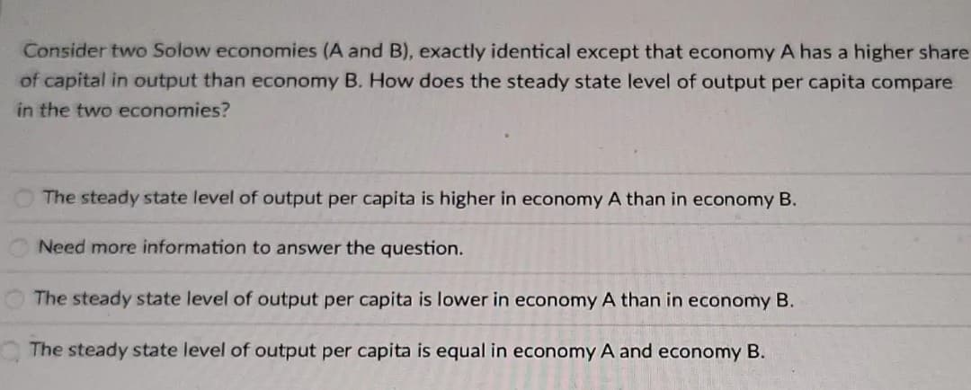 Consider two Solow economies (A and B), exactly identical except that economy A has a higher share
of capital in output than economy B. How does the steady state level of output per capita compare
in the two economies?
The steady state level of output per capita is higher in economy A than in economy B.
Need more information to answer the question.
The steady state level of output per capita is lower in economy A than in economy B.
The steady state level of output per capita is equal in economy A and economy B.
