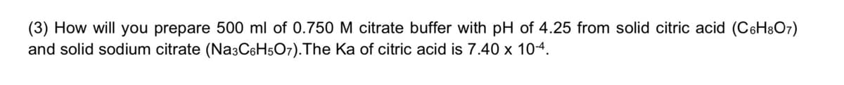 (3) How will you prepare 500 ml of 0.750 M citrate buffer with pH of 4.25 from solid citric acid (C6H8O7)
and solid sodium citrate (Na3C6H5O7).The Ka of citric acid is 7.40 x 104.
